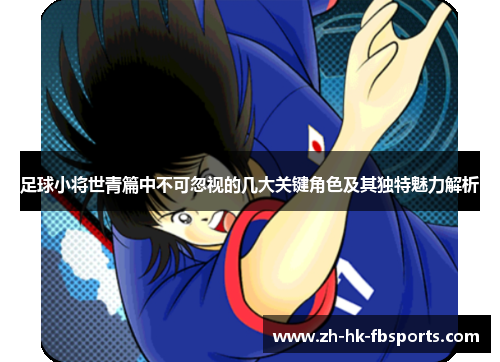 足球小将世青篇中不可忽视的几大关键角色及其独特魅力解析