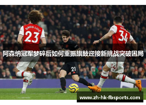阿森纳冠军梦碎后如何重振旗鼓迎接新挑战突破困局
